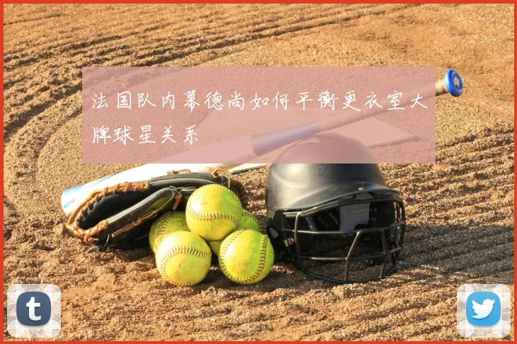 法国队内幕德尚如何平衡更衣室大牌球星关系
