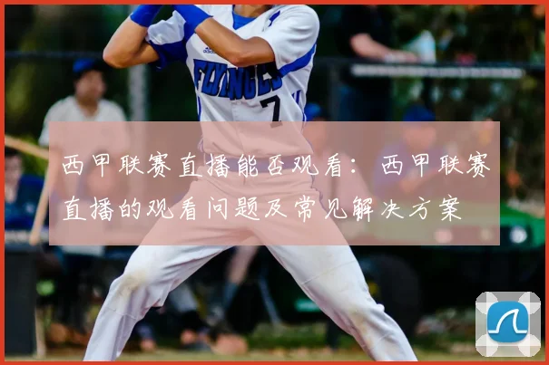 西甲联赛直播能否观看：西甲联赛直播的观看问题及常见解决方案