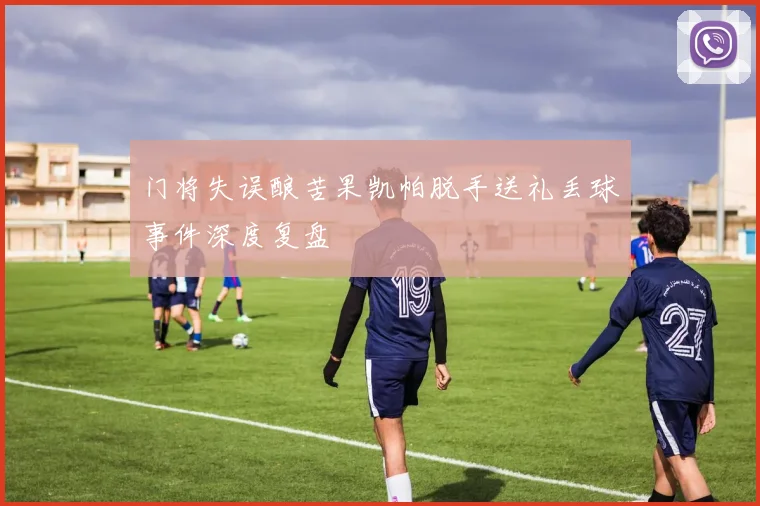 门将失误酿苦果凯帕脱手送礼丢球事件深度复盘